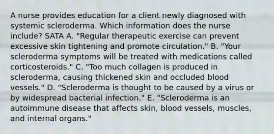 A nurse provides education for a client newly diagnosed with systemic scleroderma. Which information does the nurse include? SATA A. "Regular therapeutic exercise can prevent excessive skin tightening and promote circulation." B. "Your scleroderma symptoms will be treated with medications called corticosteroids." C. "Too much collagen is produced in scleroderma, causing thickened skin and occluded blood vessels." D. "Scleroderma is thought to be caused by a virus or by widespread bacterial infection." E. "Scleroderma is an autoimmune disease that affects skin, blood vessels, muscles, and internal organs."