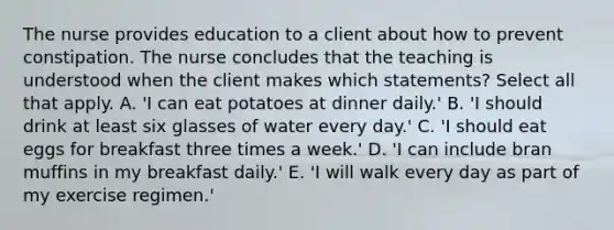 The nurse provides education to a client about how to prevent constipation. The nurse concludes that the teaching is understood when the client makes which statements? Select all that apply. A. 'I can eat potatoes at dinner daily.' B. 'I should drink at least six glasses of water every day.' C. 'I should eat eggs for breakfast three times a week.' D. 'I can include bran muffins in my breakfast daily.' E. 'I will walk every day as part of my exercise regimen.'