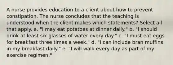 A nurse provides education to a client about how to prevent constipation. The nurse concludes that the teaching is understood when the client makes which statements? Select all that apply. a. "I may eat potatoes at dinner daily." b. "I should drink at least six glasses of water every day." c. "I must eat eggs for breakfast three times a week." d. "I can include bran muffins in my breakfast daily." e. "I will walk every day as part of my exercise regimen."