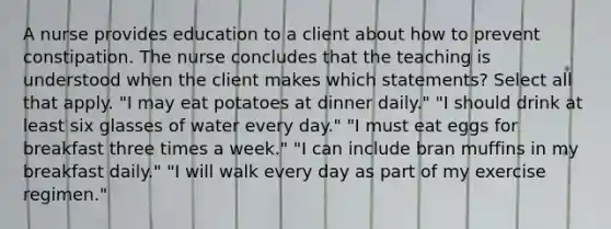 A nurse provides education to a client about how to prevent constipation. The nurse concludes that the teaching is understood when the client makes which statements? Select all that apply. "I may eat potatoes at dinner daily." "I should drink at least six glasses of water every day." "I must eat eggs for breakfast three times a week." "I can include bran muffins in my breakfast daily." "I will walk every day as part of my exercise regimen."