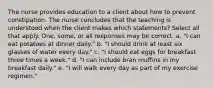 The nurse provides education to a client about how to prevent constipation. The nurse concludes that the teaching is understood when the client makes which statements? Select all that apply. One, some, or all responses may be correct. a. "I can eat potatoes at dinner daily." b. "I should drink at least six glasses of water every day." c. "I should eat eggs for breakfast three times a week." d. "I can include bran muffins in my breakfast daily." e. "I will walk every day as part of my exercise regimen."