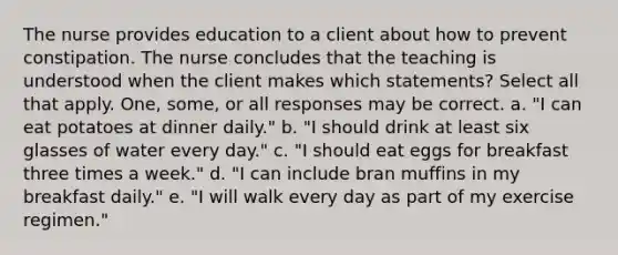 The nurse provides education to a client about how to prevent constipation. The nurse concludes that the teaching is understood when the client makes which statements? Select all that apply. One, some, or all responses may be correct. a. "I can eat potatoes at dinner daily." b. "I should drink at least six glasses of water every day." c. "I should eat eggs for breakfast three times a week." d. "I can include bran muffins in my breakfast daily." e. "I will walk every day as part of my exercise regimen."