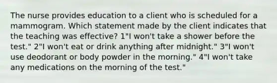 The nurse provides education to a client who is scheduled for a mammogram. Which statement made by the client indicates that the teaching was effective? 1"I won't take a shower before the test." 2"I won't eat or drink anything after midnight." 3"I won't use deodorant or body powder in the morning." 4"I won't take any medications on the morning of the test."