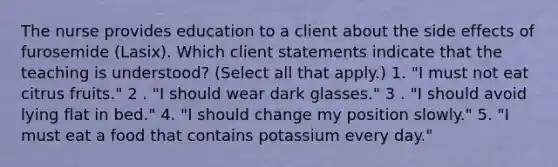 The nurse provides education to a client about the side effects of furosemide (Lasix). Which client statements indicate that the teaching is understood? (Select all that apply.) 1. "I must not eat citrus fruits." 2 . "I should wear dark glasses." 3 . "I should avoid lying flat in bed." 4. "I should change my position slowly." 5. "I must eat a food that contains potassium every day."