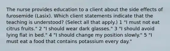 The nurse provides education to a client about the side effects of furosemide (Lasix). Which client statements indicate that the teaching is understood? (Select all that apply.) 1 "I must not eat citrus fruits." 2 "I should wear dark glasses." 3 "I should avoid lying flat in bed." 4 "I should change my position slowly." 5 "I must eat a food that contains potassium every day."