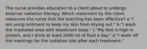 The nurse provides education to a client about to undergo external radiation therapy. Which statement by the client reassures the nurse that the teaching has been effective? a."I am using ointment to keep my skin from drying out." b."I wash the irradiated area with deodorant soap." c."My diet is high in protein, and I drink at least 2000 ml of fluid a day." d."I wash off the markings for the radiation site after each treatment."