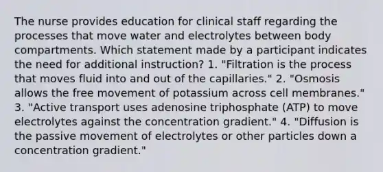 The nurse provides education for clinical staff regarding the processes that move water and electrolytes between body compartments. Which statement made by a participant indicates the need for additional instruction? 1. "Filtration is the process that moves fluid into and out of the capillaries." 2. "Osmosis allows the free movement of potassium across cell membranes." 3. "Active transport uses adenosine triphosphate (ATP) to move electrolytes against the concentration gradient." 4. "Diffusion is the passive movement of electrolytes or other particles down a concentration gradient."