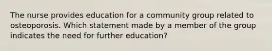 The nurse provides education for a community group related to osteoporosis. Which statement made by a member of the group indicates the need for further education?