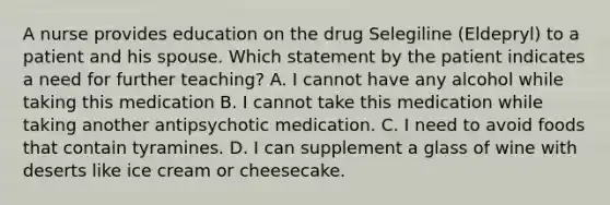 A nurse provides education on the drug Selegiline (Eldepryl) to a patient and his spouse. Which statement by the patient indicates a need for further teaching? A. I cannot have any alcohol while taking this medication B. I cannot take this medication while taking another antipsychotic medication. C. I need to avoid foods that contain tyramines. D. I can supplement a glass of wine with deserts like ice cream or cheesecake.