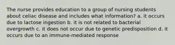 The nurse provides education to a group of nursing students about celiac disease and includes what information? a. it occurs due to lactose ingestion b. it is not related to bacterial overgrowth c. it does not occur due to genetic predisposition d. it occurs due to an immune-mediated response