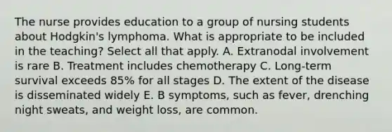 The nurse provides education to a group of nursing students about Hodgkin's lymphoma. What is appropriate to be included in the teaching? Select all that apply. A. Extranodal involvement is rare B. Treatment includes chemotherapy C. Long-term survival exceeds 85% for all stages D. The extent of the disease is disseminated widely E. B symptoms, such as fever, drenching night sweats, and weight loss, are common.