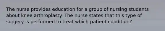 The nurse provides education for a group of nursing students about knee arthroplasty. The nurse states that this type of surgery is performed to treat which patient condition?