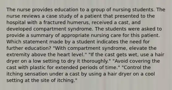 The nurse provides education to a group of nursing students. The nurse reviews a case study of a patient that presented to the hospital with a fractured humerus, received a cast, and developed compartment syndrome. The students were asked to provide a summary of appropriate nursing care for this patient. Which statement made by a student indicates the need for further education? "With compartment syndrome, elevate the extremity above the heart level." "If the cast gets wet, use a hair dryer on a low setting to dry it thoroughly." "Avoid covering the cast with plastic for extended periods of time." "Control the itching sensation under a cast by using a hair dryer on a cool setting at the site of itching."