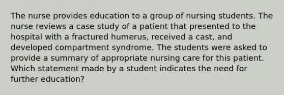 The nurse provides education to a group of nursing students. The nurse reviews a case study of a patient that presented to the hospital with a fractured humerus, received a cast, and developed compartment syndrome. The students were asked to provide a summary of appropriate nursing care for this patient. Which statement made by a student indicates the need for further education?