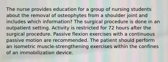 The nurse provides education for a group of nursing students about the removal of osteophytes from a shoulder joint and includes which information? The surgical procedure is done in an outpatient setting. Activity is restricted for 72 hours after the surgical procedure. Passive flexion exercises with a continuous passive motion are recommended. The patient should perform an isometric muscle-strengthening exercises within the confines of an immobilization device.