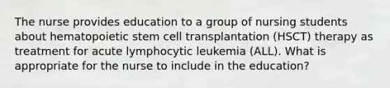 The nurse provides education to a group of nursing students about hematopoietic stem cell transplantation (HSCT) therapy as treatment for acute lymphocytic leukemia (ALL). What is appropriate for the nurse to include in the education?