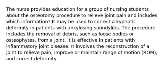 The nurse provides education for a group of nursing students about the osteotomy procedure to relieve joint pain and includes which information? It may be used to correct a kyphotic deformity in patients with ankylosing spondylitis. The procedure includes the removal of debris, such as loose bodies or osteophytes, from a joint. It is effective in patients with inflammatory joint disease. It involves the reconstruction of a joint to relieve pain, improve or maintain range of motion (ROM), and correct deformity.