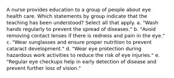 A nurse provides education to a group of people about eye health care. Which statements by group indicate that the teaching has been understood? Select all that apply. a. "Wash hands regularly to prevent the spread of diseases." b. "Avoid removing contact lenses if there is redness and pain in the eye." c. "Wear sunglasses and ensure proper nutrition to prevent cataract development." d. "Wear eye protection during hazardous work activities to reduce the risk of eye injuries." e. "Regular eye checkups help in early detection of disease and prevent further loss of vision."