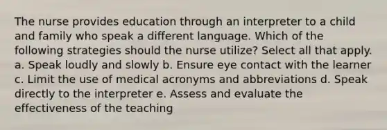 The nurse provides education through an interpreter to a child and family who speak a different language. Which of the following strategies should the nurse utilize? Select all that apply. a. Speak loudly and slowly b. Ensure eye contact with the learner c. Limit the use of medical acronyms and abbreviations d. Speak directly to the interpreter e. Assess and evaluate the effectiveness of the teaching