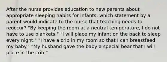 After the nurse provides education to new parents about appropriate sleeping habits for infants, which statement by a parent would indicate to the nurse that teaching needs to reoccur? "By keeping the room at a neutral temperature, I do not have to use blankets." "I will place my infant on the back to sleep every night." "I have a crib in my room so that I can breastfeed my baby." "My husband gave the baby a special bear that I will place in the crib."