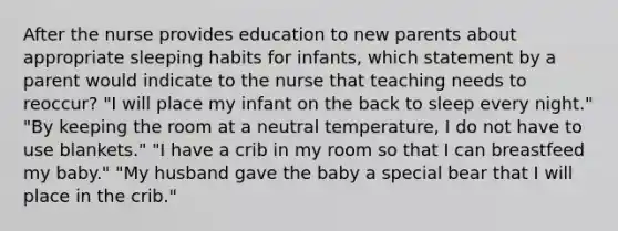 After the nurse provides education to new parents about appropriate sleeping habits for infants, which statement by a parent would indicate to the nurse that teaching needs to reoccur? "I will place my infant on the back to sleep every night." "By keeping the room at a neutral temperature, I do not have to use blankets." "I have a crib in my room so that I can breastfeed my baby." "My husband gave the baby a special bear that I will place in the crib."