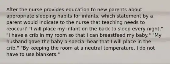 After the nurse provides education to new parents about appropriate sleeping habits for infants, which statement by a parent would indicate to the nurse that teaching needs to reoccur? "I will place my infant on the back to sleep every night." "I have a crib in my room so that I can breastfeed my baby." "My husband gave the baby a special bear that I will place in the crib." "By keeping the room at a neutral temperature, I do not have to use blankets."