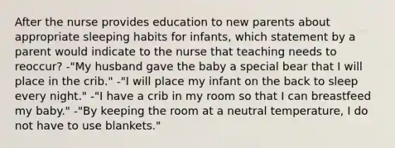 After the nurse provides education to new parents about appropriate sleeping habits for infants, which statement by a parent would indicate to the nurse that teaching needs to reoccur? -"My husband gave the baby a special bear that I will place in the crib." -"I will place my infant on the back to sleep every night." -"I have a crib in my room so that I can breastfeed my baby." -"By keeping the room at a neutral temperature, I do not have to use blankets."