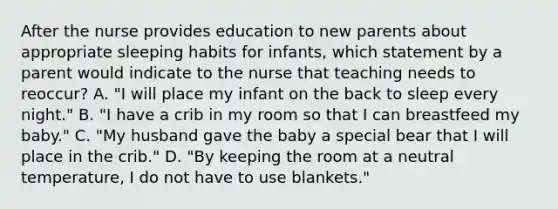 After the nurse provides education to new parents about appropriate sleeping habits for infants, which statement by a parent would indicate to the nurse that teaching needs to reoccur? A. "I will place my infant on the back to sleep every night." B. "I have a crib in my room so that I can breastfeed my baby." C. "My husband gave the baby a special bear that I will place in the crib." D. "By keeping the room at a neutral temperature, I do not have to use blankets."