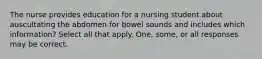 The nurse provides education for a nursing student about auscultating the abdomen for bowel sounds and includes which information? Select all that apply. One, some, or all responses may be correct.