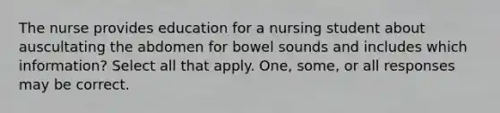 The nurse provides education for a nursing student about auscultating the abdomen for bowel sounds and includes which information? Select all that apply. One, some, or all responses may be correct.