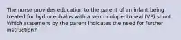 The nurse provides education to the parent of an infant being treated for hydrocephalus with a ventriculoperitoneal (VP) shunt. Which statement by the parent indicates the need for further instruction?