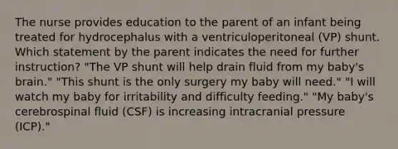 The nurse provides education to the parent of an infant being treated for hydrocephalus with a ventriculoperitoneal (VP) shunt. Which statement by the parent indicates the need for further instruction? "The VP shunt will help drain fluid from my baby's brain." "This shunt is the only surgery my baby will need." "I will watch my baby for irritability and difficulty feeding." "My baby's cerebrospinal fluid (CSF) is increasing intracranial pressure (ICP)."