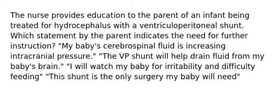 The nurse provides education to the parent of an infant being treated for hydrocephalus with a ventriculoperitoneal shunt. Which statement by the parent indicates the need for further instruction? "My baby's cerebrospinal fluid is increasing intracranial pressure." "The VP shunt will help drain fluid from my baby's brain." "I will watch my baby for irritability and difficulty feeding" "This shunt is the only surgery my baby will need"