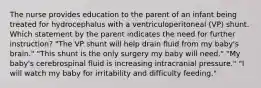 The nurse provides education to the parent of an infant being treated for hydrocephalus with a ventriculoperitoneal (VP) shunt. Which statement by the parent indicates the need for further instruction? "The VP shunt will help drain fluid from my baby's brain." "This shunt is the only surgery my baby will need." "My baby's cerebrospinal fluid is increasing intracranial pressure." "I will watch my baby for irritability and difficulty feeding."