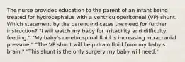 The nurse provides education to the parent of an infant being treated for hydrocephalus with a ventriculoperitoneal (VP) shunt. Which statement by the parent indicates the need for further instruction? "I will watch my baby for irritability and difficulty feeding." "My baby's cerebrospinal fluid is increasing intracranial pressure." "The VP shunt will help drain fluid from my baby's brain." "This shunt is the only surgery my baby will need."