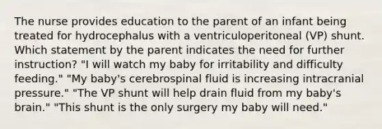 The nurse provides education to the parent of an infant being treated for hydrocephalus with a ventriculoperitoneal (VP) shunt. Which statement by the parent indicates the need for further instruction? "I will watch my baby for irritability and difficulty feeding." "My baby's cerebrospinal fluid is increasing intracranial pressure." "The VP shunt will help drain fluid from my baby's brain." "This shunt is the only surgery my baby will need."