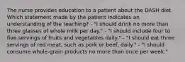 The nurse provides education to a patient about the DASH diet. Which statement made by the patient indicates an understanding of the teaching? - "I should drink no more than three glasses of whole milk per day." - "I should include four to five servings of fruits and vegetables daily." - "I should eat three servings of red meat, such as pork or beef, daily." - "I should consume whole-grain products no more than once per week."