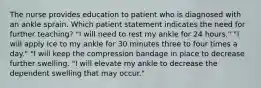 The nurse provides education to patient who is diagnosed with an ankle sprain. Which patient statement indicates the need for further teaching? "I will need to rest my ankle for 24 hours." "I will apply ice to my ankle for 30 minutes three to four times a day." "I will keep the compression bandage in place to decrease further swelling. "I will elevate my ankle to decrease the dependent swelling that may occur."