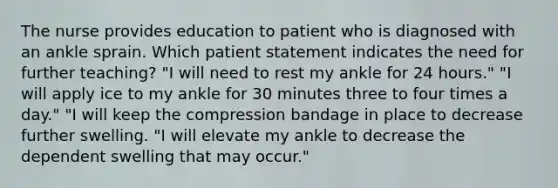 The nurse provides education to patient who is diagnosed with an ankle sprain. Which patient statement indicates the need for further teaching? "I will need to rest my ankle for 24 hours." "I will apply ice to my ankle for 30 minutes three to four times a day." "I will keep the compression bandage in place to decrease further swelling. "I will elevate my ankle to decrease the dependent swelling that may occur."