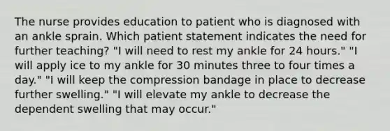 The nurse provides education to patient who is diagnosed with an ankle sprain. Which patient statement indicates the need for further teaching? "I will need to rest my ankle for 24 hours." "I will apply ice to my ankle for 30 minutes three to four times a day." "I will keep the compression bandage in place to decrease further swelling." "I will elevate my ankle to decrease the dependent swelling that may occur."