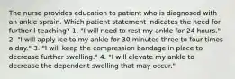 The nurse provides education to patient who is diagnosed with an ankle sprain. Which patient statement indicates the need for further l teaching? 1. "I will need to rest my ankle for 24 hours." 2. "I will apply ice to my ankle for 30 minutes three to four times a day." 3. "I will keep the compression bandage in place to decrease further swelling." 4. "I will elevate my ankle to decrease the dependent swelling that may occur."