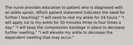 The nurse provides education to patient who is diagnosed with an ankle sprain. Which patient statement indicates the need for further l teaching? "I will need to rest my ankle for 24 hours." "I will apply ice to my ankle for 30 minutes three to four times a day." "I will keep the compression bandage in place to decrease further swelling." "I will elevate my ankle to decrease the dependent swelling that may occur."