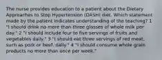 The nurse provides education to a patient about the Dietary Approaches to Stop Hypertension (DASH) diet. Which statement made by the patient indicates understanding of the teaching? 1 "I should drink no more than three glasses of whole milk per day." 2 "I should include four to five servings of fruits and vegetables daily." 3 "I should eat three servings of red meat, such as pork or beef, daily." 4 "I should consume whole grain products no more than once per week."