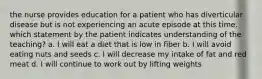 the nurse provides education for a patient who has diverticular disease but is not experiencing an acute episode at this time. which statement by the patient indicates understanding of the teaching? a. I will eat a diet that is low in fiber b. I will avoid eating nuts and seeds c. I will decrease my intake of fat and red meat d. I will continue to work out by lifting weights