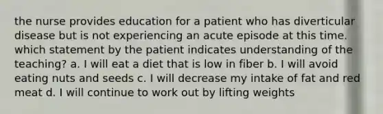 the nurse provides education for a patient who has diverticular disease but is not experiencing an acute episode at this time. which statement by the patient indicates understanding of the teaching? a. I will eat a diet that is low in fiber b. I will avoid eating nuts and seeds c. I will decrease my intake of fat and red meat d. I will continue to work out by lifting weights