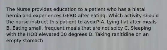 The Nurse provides education to a patient who has a hiatal hernia and experiences GERD after eating. Which activity should the nurse instruct this patient to avoid? A. Lying flat after meals B. Eating small, frequent meals that are not spicy C. Sleeping with the HOB elevated 30 degrees D. Taking ranitidine on an empty stomach