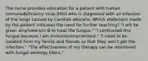 The nurse provides education for a patient with human immunodeficiency virus (HIV) who is diagnosed with an infection of the lungs caused by Candida albicans. Which statement made by the patient indicates the need for further teaching? "I will be given amphotericin B to treat the fungus." "I contracted this fungus because I am immunocompromised." "I need to be isolated from my family and friends so that they won't get the infection." "The effectiveness of my therapy can be monitored with fungal serology titers."