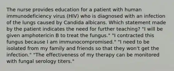 The nurse provides education for a patient with human immunodeficiency virus (HIV) who is diagnosed with an infection of the lungs caused by Candida albicans. Which statement made by the patient indicates the need for further teaching? "I will be given amphotericin B to treat the fungus." "I contracted this fungus because I am immunocompromised." "I need to be isolated from my family and friends so that they won't get the infection." "The effectiveness of my therapy can be monitored with fungal serology titers."