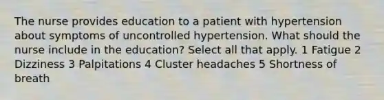 The nurse provides education to a patient with hypertension about symptoms of uncontrolled hypertension. What should the nurse include in the education? Select all that apply. 1 Fatigue 2 Dizziness 3 Palpitations 4 Cluster headaches 5 Shortness of breath