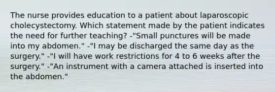 The nurse provides education to a patient about laparoscopic cholecystectomy. Which statement made by the patient indicates the need for further teaching? -"Small punctures will be made into my abdomen." -"I may be discharged the same day as the surgery." -"I will have work restrictions for 4 to 6 weeks after the surgery." -"An instrument with a camera attached is inserted into the abdomen."